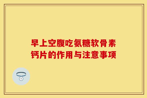早上空腹吃氨糖软骨素钙片的作用与注意事项-第1张图片-关节保镖