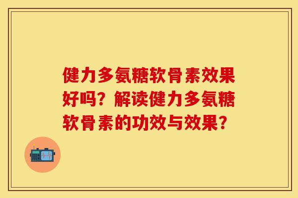 健力多氨糖软骨素效果好吗？解读健力多氨糖软骨素的功效与效果？-第1张图片-关节保镖