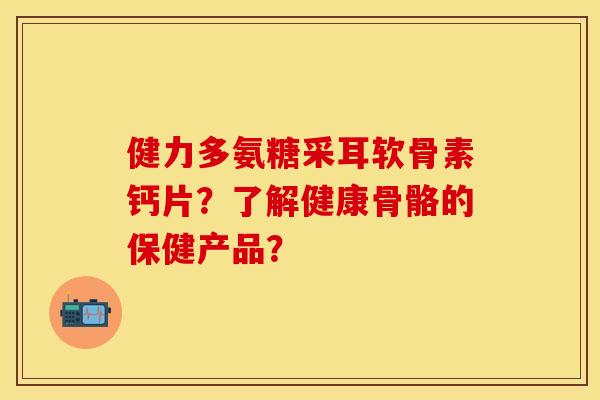 健力多氨糖采耳软骨素钙片？了解健康骨骼的保健产品？-第1张图片-关节保镖