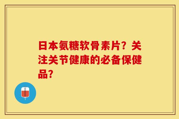 日本氨糖软骨素片？关注关节健康的必备保健品？-第1张图片-关节保镖