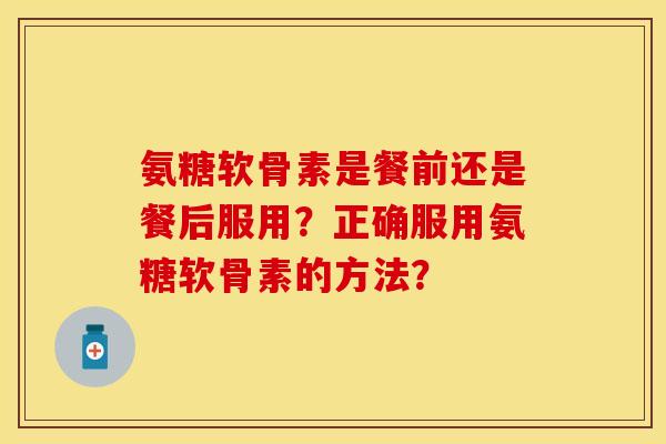 氨糖软骨素是餐前还是餐后服用？正确服用氨糖软骨素的方法？-第1张图片-关节保镖