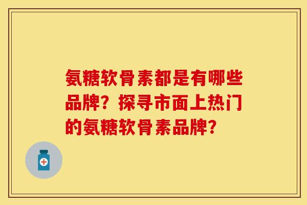 氨糖软骨素都是有哪些品牌？探寻市面上热门的氨糖软骨素品牌？-第1张图片-关节保镖