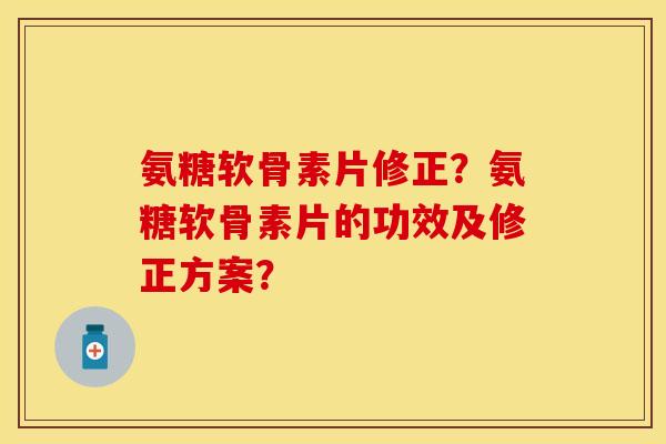 氨糖软骨素片修正？氨糖软骨素片的功效及修正方案？-第1张图片-关节保镖