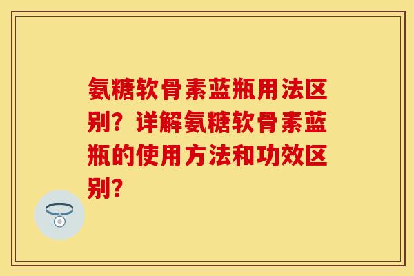 氨糖软骨素蓝瓶用法区别？详解氨糖软骨素蓝瓶的使用方法和功效区别？