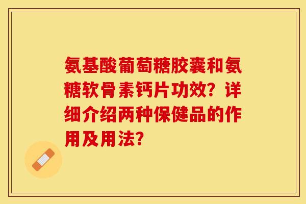 氨基酸葡萄糖胶囊和氨糖软骨素钙片功效？详细介绍两种保健品的作用及用法？-第1张图片-关节保镖