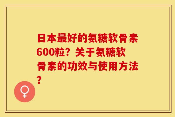 日本最好的氨糖软骨素600粒？关于氨糖软骨素的功效与使用方法？-第1张图片-关节保镖