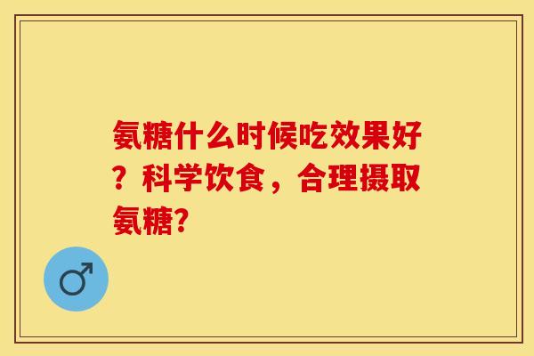 氨糖什么时候吃效果好？科学饮食，合理摄取氨糖？-第1张图片-关节保镖