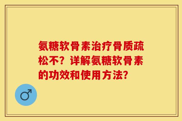 氨糖软骨素治疗骨质疏松不？详解氨糖软骨素的功效和使用方法？-第1张图片-关节保镖