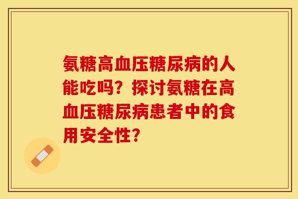 氨糖高血压糖尿病的人能吃吗？探讨氨糖在高血压糖尿病患者中的食用安全性？-第1张图片-关节保镖