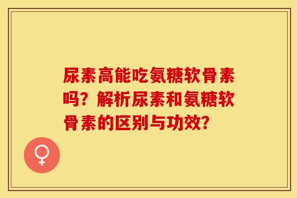 尿素高能吃氨糖软骨素吗？解析尿素和氨糖软骨素的区别与功效？-第1张图片-关节保镖