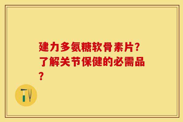 建力多氨糖软骨素片？了解关节保健的必需品？-第1张图片-关节保镖