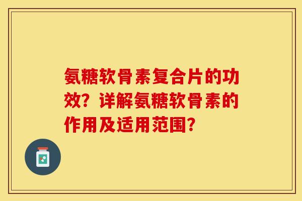 氨糖软骨素复合片的功效？详解氨糖软骨素的作用及适用范围？-第1张图片-关节保镖