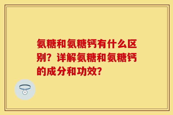 氨糖和氨糖钙有什么区别？详解氨糖和氨糖钙的成分和功效？-第1张图片-关节保镖