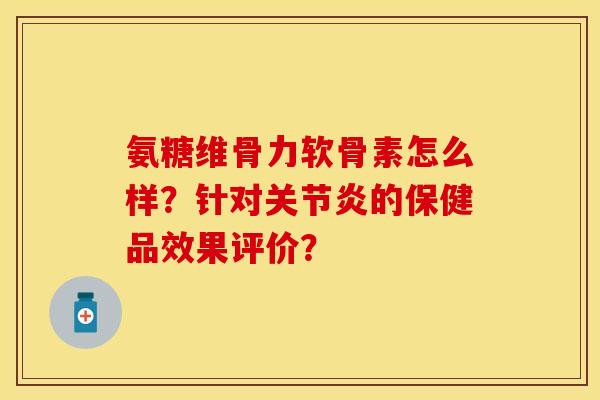 氨糖维骨力软骨素怎么样？针对关节炎的保健品效果评价？-第1张图片-关节保镖