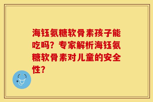海钰氨糖软骨素孩子能吃吗？专家解析海钰氨糖软骨素对儿童的安全性？-第1张图片-关节保镖