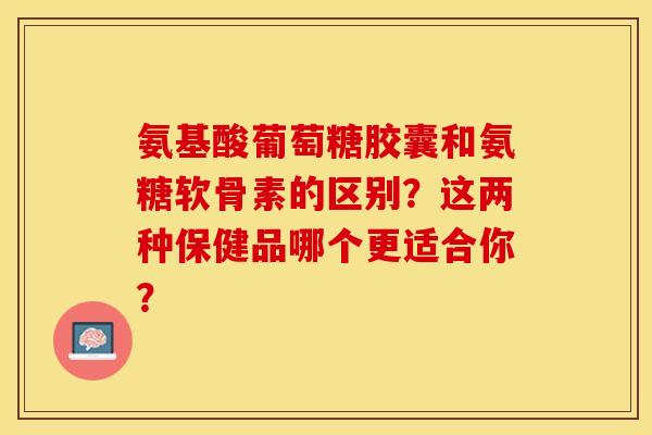 氨基酸葡萄糖胶囊和氨糖软骨素的区别？这两种保健品哪个更适合你？-第1张图片-关节保镖
