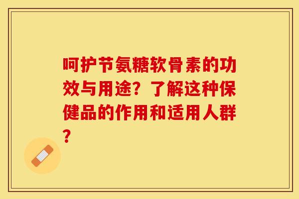 呵护节氨糖软骨素的功效与用途？了解这种保健品的作用和适用人群？-第1张图片-关节保镖