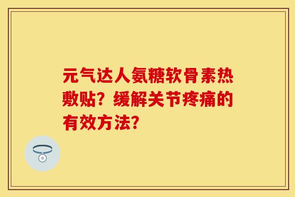 元气达人氨糖软骨素热敷贴？缓解关节疼痛的有效方法？-第1张图片-关节保镖