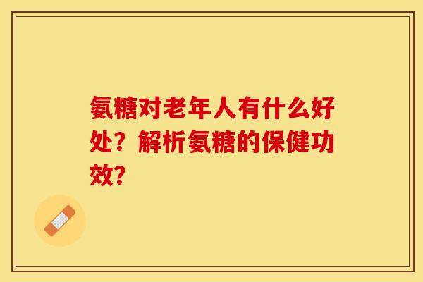 氨糖对老年人有什么好处？解析氨糖的保健功效？-第1张图片-关节保镖