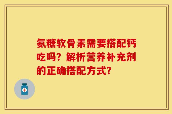 氨糖软骨素需要搭配钙吃吗？解析营养补充剂的正确搭配方式？-第1张图片-关节保镖