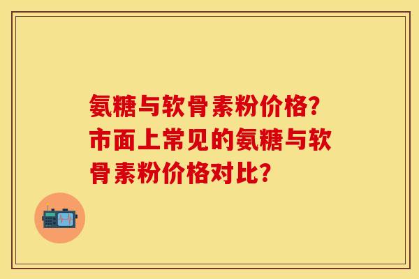 氨糖与软骨素粉价格？市面上常见的氨糖与软骨素粉价格对比？-第1张图片-关节保镖
