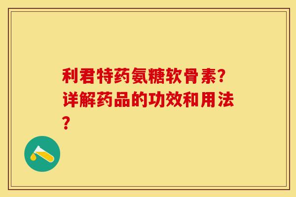利君特药氨糖软骨素？详解药品的功效和用法？-第1张图片-关节保镖