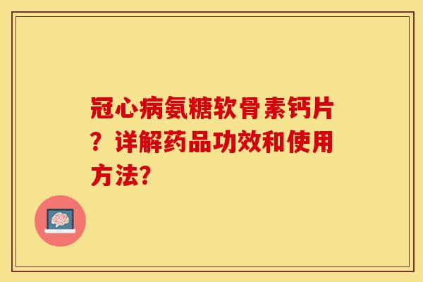 冠心病氨糖软骨素钙片？详解药品功效和使用方法？-第1张图片-关节保镖