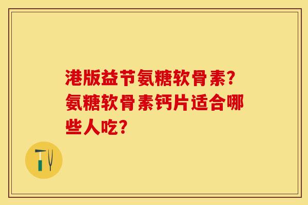 港版益节氨糖软骨素？氨糖软骨素钙片适合哪些人吃？-第1张图片-关节保镖