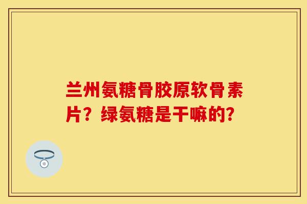 兰州氨糖骨胶原软骨素片？绿氨糖是干嘛的？-第1张图片-关节保镖