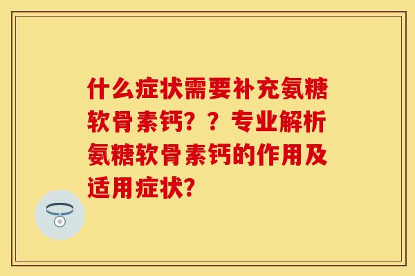 什么症状需要补充氨糖软骨素钙？？专业解析氨糖软骨素钙的作用及适用症状？-第1张图片-关节保镖