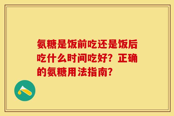 氨糖是饭前吃还是饭后吃什么时间吃好？正确的氨糖用法指南？-第1张图片-关节保镖