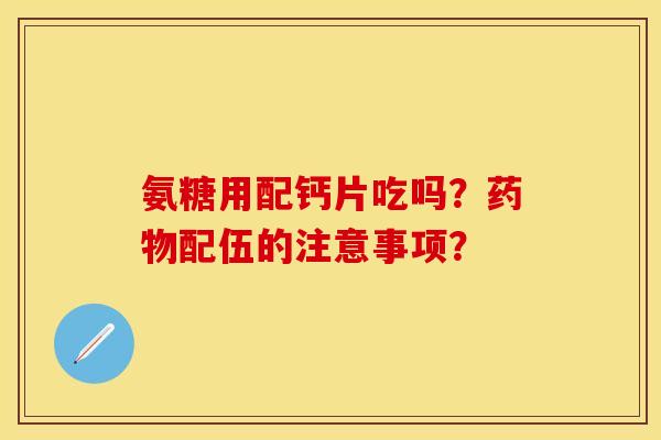 氨糖用配钙片吃吗？药物配伍的注意事项？-第1张图片-关节保镖