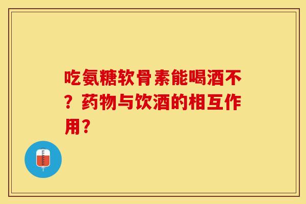 吃氨糖软骨素能喝酒不？药物与饮酒的相互作用？-第1张图片-关节保镖