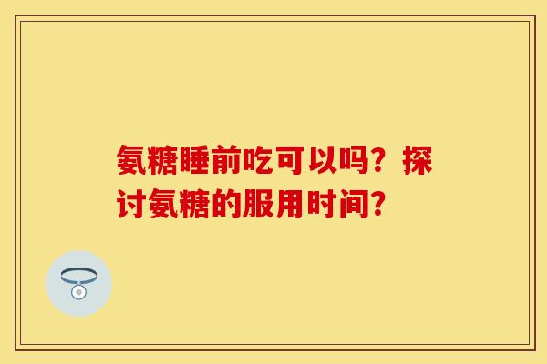 氨糖睡前吃可以吗？探讨氨糖的服用时间？-第1张图片-关节保镖