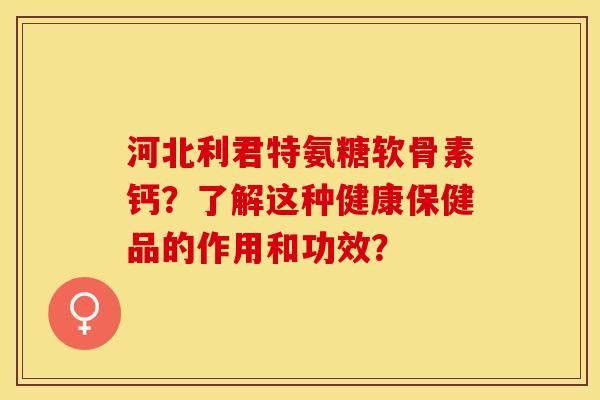 河北利君特氨糖软骨素钙？了解这种健康保健品的作用和功效？-第1张图片-关节保镖