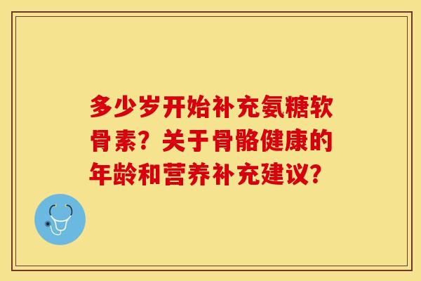 多少岁开始补充氨糖软骨素？关于骨骼健康的年龄和营养补充建议？-第1张图片-关节保镖