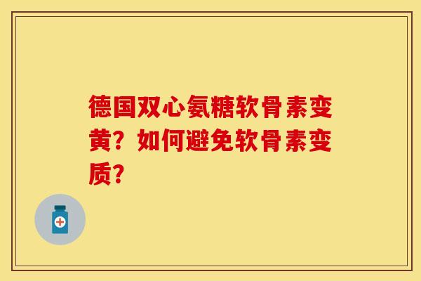 德国双心氨糖软骨素变黄？如何避免软骨素变质？-第1张图片-关节保镖