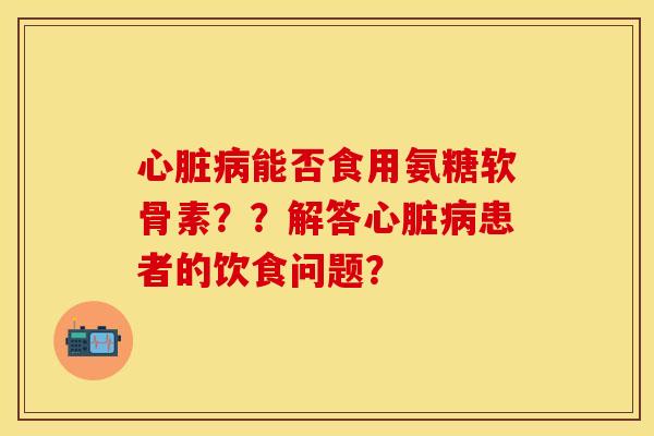 心脏病能否食用氨糖软骨素？？解答心脏病患者的饮食问题？-第1张图片-关节保镖