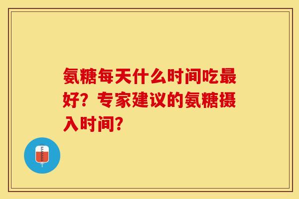 氨糖每天什么时间吃最好？专家建议的氨糖摄入时间？-第1张图片-关节保镖