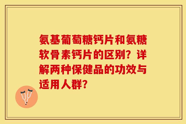 氨基葡萄糖钙片和氨糖软骨素钙片的区别？详解两种保健品的功效与适用人群？-第1张图片-关节保镖