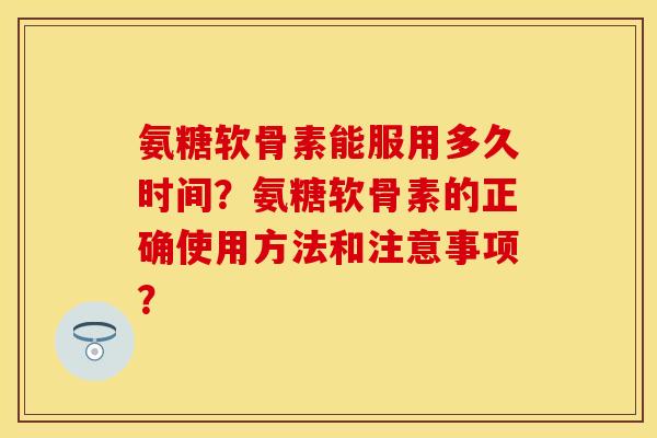 氨糖软骨素能服用多久时间？氨糖软骨素的正确使用方法和注意事项？-第1张图片-关节保镖