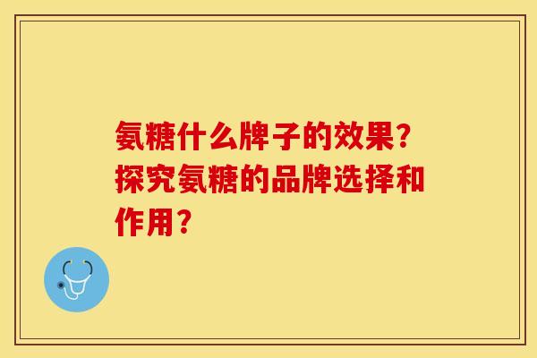 氨糖什么牌子的效果？探究氨糖的品牌选择和作用？-第1张图片-关节保镖