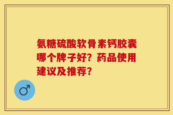 氨糖硫酸软骨素钙胶囊哪个牌子好？药品使用建议及推荐？-第1张图片-关节保镖