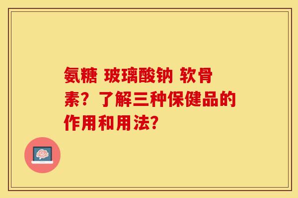 氨糖 玻璃酸钠 软骨素？了解三种保健品的作用和用法？-第1张图片-关节保镖