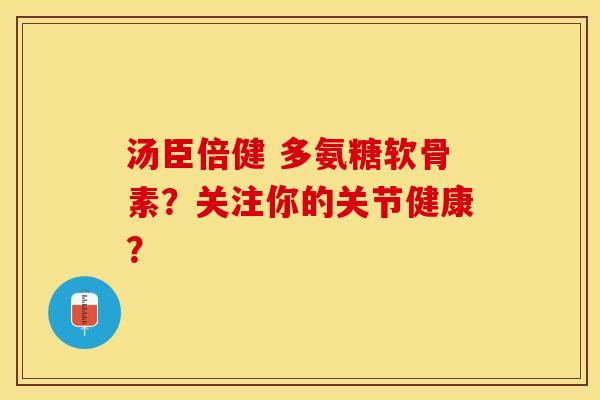 汤臣倍健 多氨糖软骨素？关注你的关节健康？-第1张图片-关节保镖