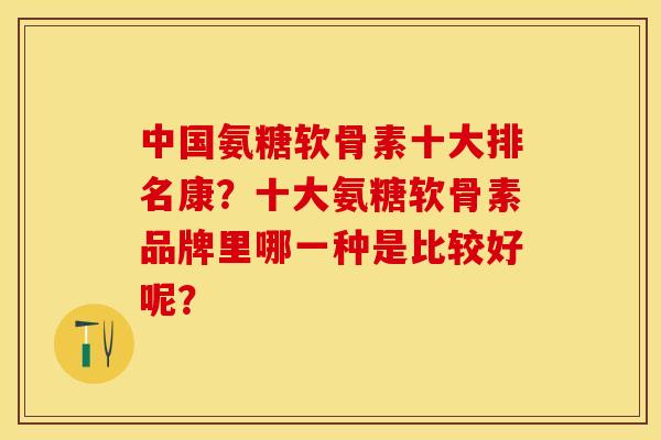 中国氨糖软骨素十大排名康？十大氨糖软骨素品牌里哪一种是比较好呢？-第1张图片-关节保镖