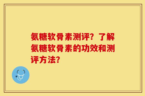 氨糖软骨素测评？了解氨糖软骨素的功效和测评方法？-第1张图片-关节保镖