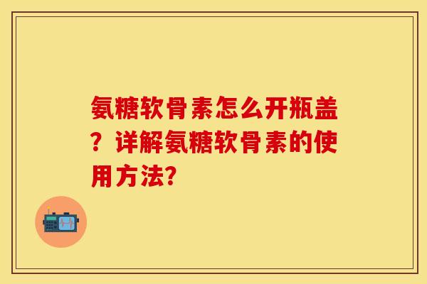 氨糖软骨素怎么开瓶盖？详解氨糖软骨素的使用方法？-第1张图片-关节保镖