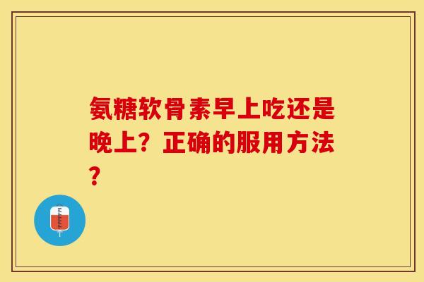 氨糖软骨素早上吃还是晚上？正确的服用方法？-第1张图片-关节保镖