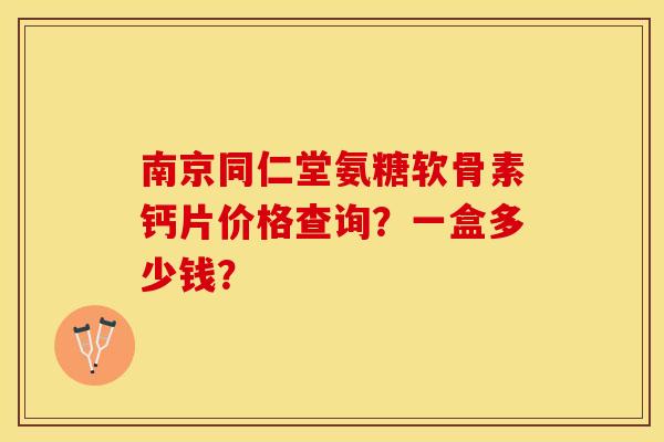 南京同仁堂氨糖软骨素钙片价格查询？一盒多少钱？-第1张图片-关节保镖